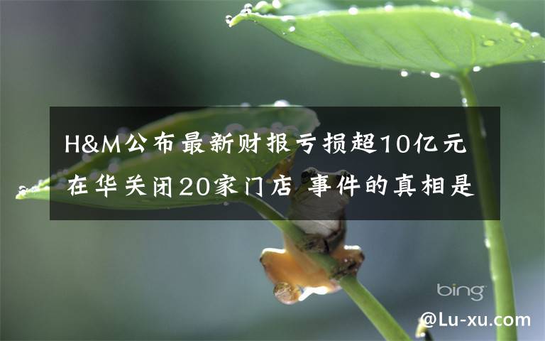 H&M公布最新财报亏损超10亿元 在华关闭20家门店 事件的真相是什么?