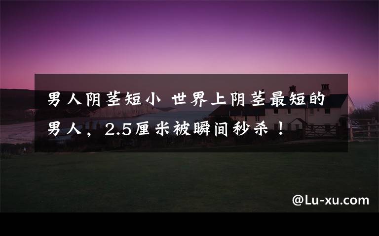 男人阴茎短小 世界上阴茎最短的男人，2.5厘米被瞬间秒杀！