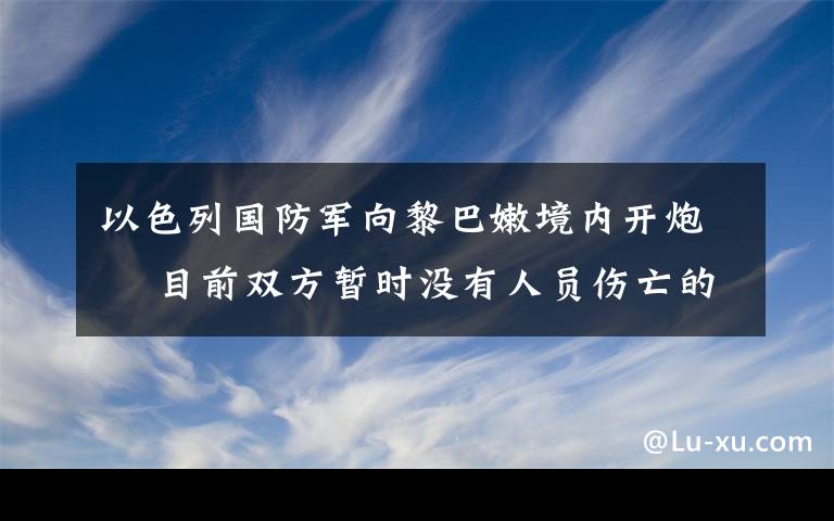以色列国防军向黎巴嫩境内开炮  目前双方暂时没有人员伤亡的报道 过程真相详细揭秘！