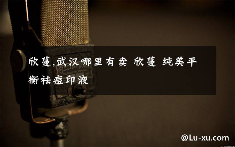 欣蔓,武汉哪里有卖 欣蔓 纯美平衡祛痘印液