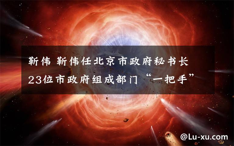 靳伟 靳伟任北京市政府秘书长 23位市政府组成部门“一把手”获任命