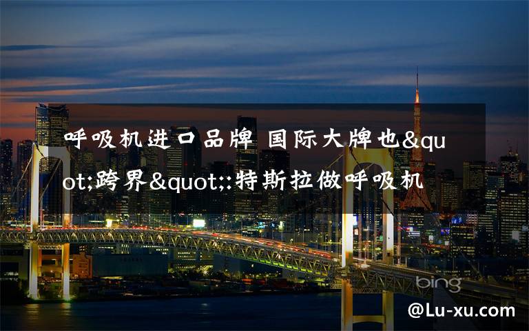 呼吸机进口品牌 国际大牌也"跨界":特斯拉做呼吸机 Gucci做口罩