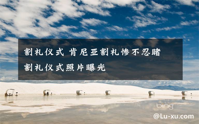 割礼仪式 肯尼亚割礼惨不忍睹 割礼仪式照片曝光