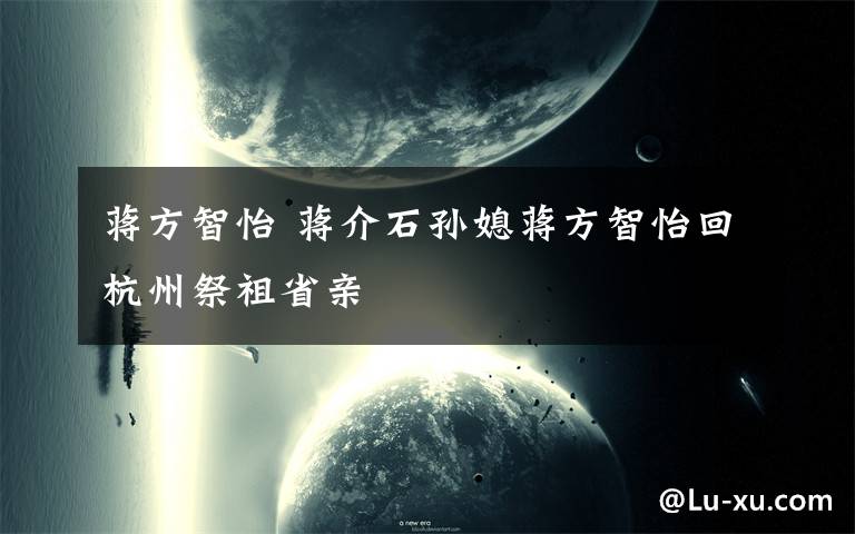 蒋方智怡 蒋介石孙媳蒋方智怡回杭州祭祖省亲