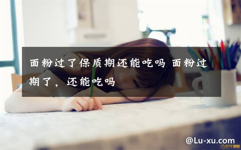 面粉过了保质期还能吃吗 面粉过期了,还能吃吗