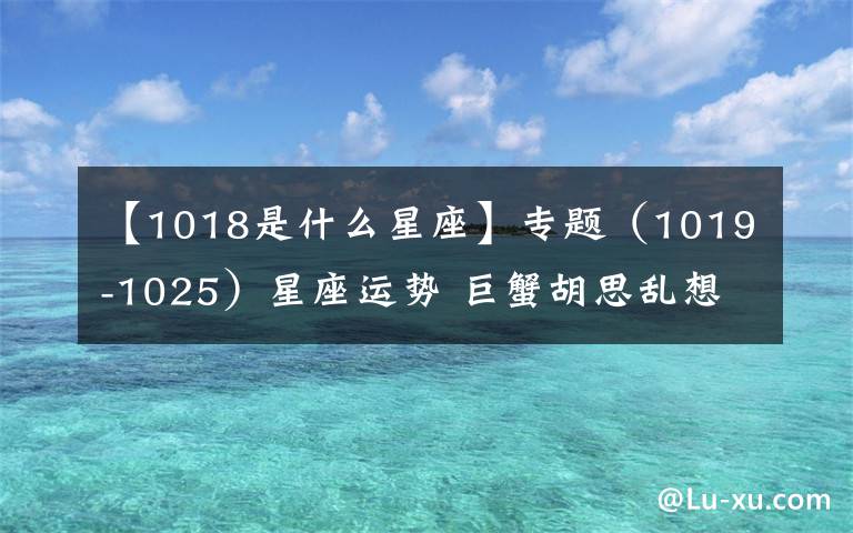 【1018是什么星座】专题(1019-1025)星座运势 巨蟹胡思乱想 射手财运不错