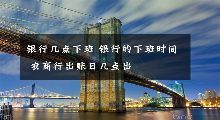 银行几点下班 银行的下班时间 农商行出账日几点出
