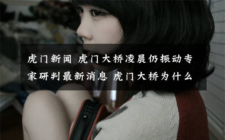 虎门新闻 虎门大桥凌晨仍振动专家研判最新消息 虎门大桥为什么会振动原因曝光