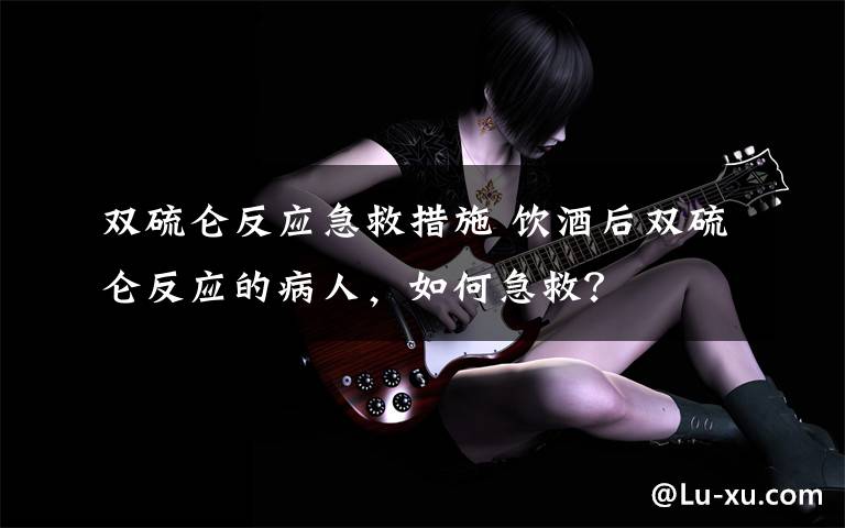 双硫仑反应急救措施 饮酒后双硫仑反应的病人,如何急救?