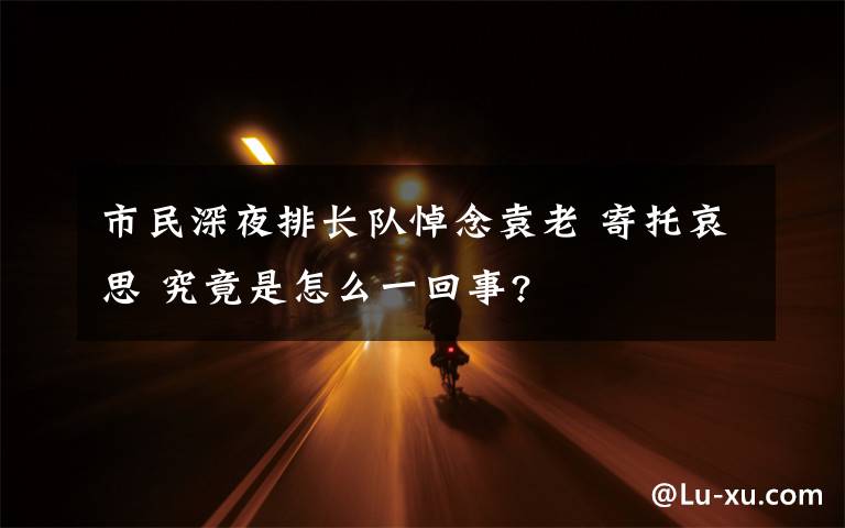 市民深夜排长队悼念袁老 寄托哀思 究竟是怎么一回事?