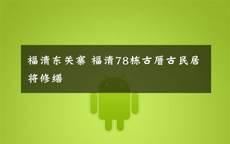 福清东关寨 福清78栋古厝古民居将修缮