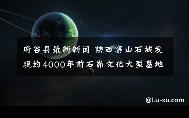 府谷县最新新闻 陕西寨山石城发现约4000年前石峁文化大型墓地