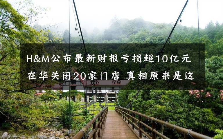 H&M公布最新财报亏损超10亿元 在华关闭20家门店 真相原来是这样!