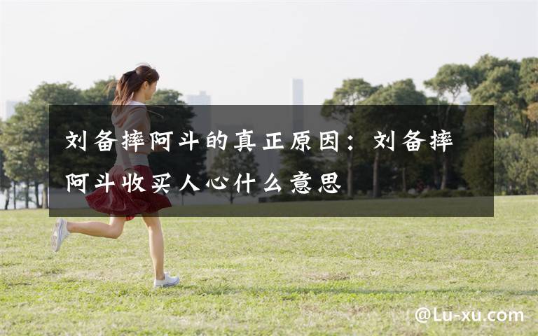 刘备摔阿斗的真正原因:刘备摔阿斗收买人心什么意思