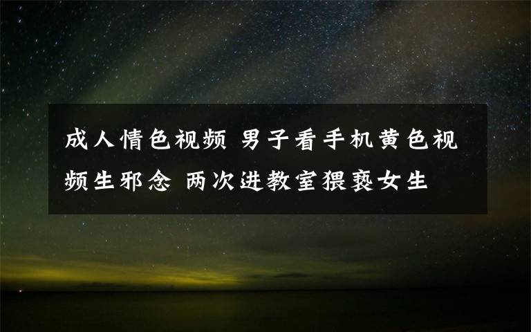 成人情色视频 男子看手机黄色视频生邪念 两次进教室猥亵女生