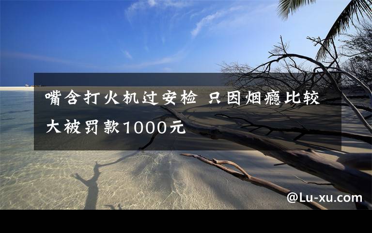 嘴含打火机过安检 只因烟瘾比较大被罚款1000元