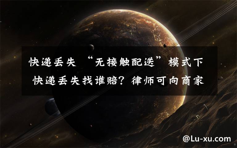 快递丢失 “无接触配送”模式下 快递丢失找谁赔?律师可向商家主张权利