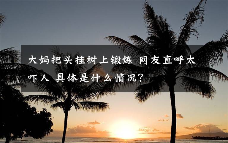 大妈把头挂树上锻炼 网友直呼太吓人 具体是什么情况?