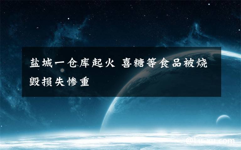 盐城一仓库起火 喜糖等食品被烧毁损失惨重