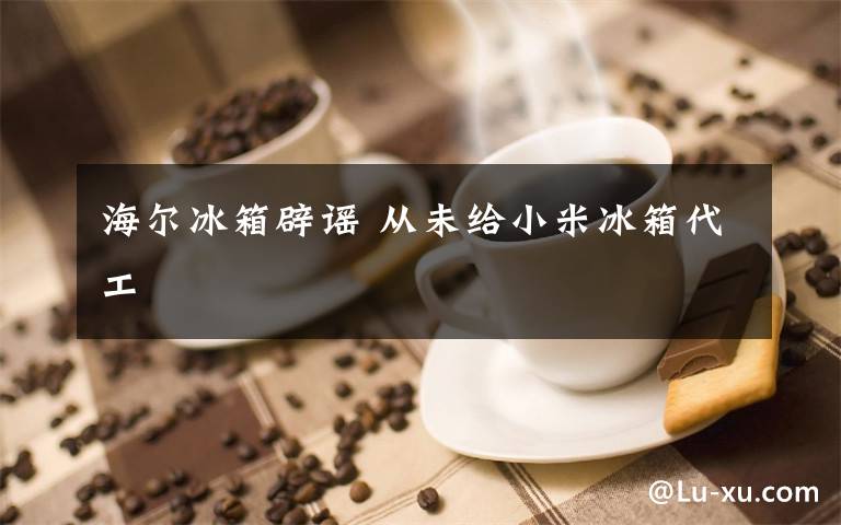 海尔冰箱辟谣 从未给小米冰箱代工