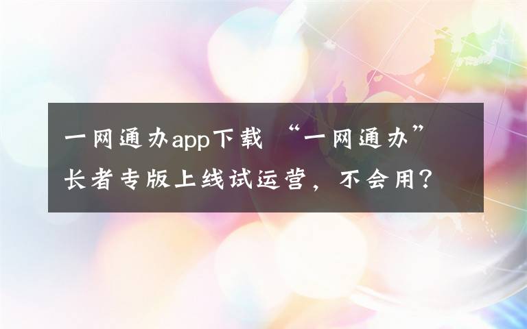 一网通办app下载 “一网通办”长者专版上线试运营，不会用？这里有人手把手教