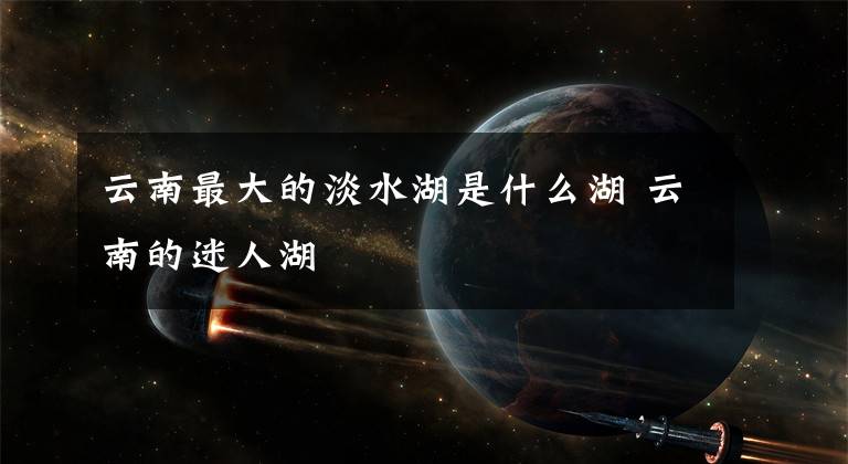 云南最大的淡水湖是什么湖 云南的迷人湖