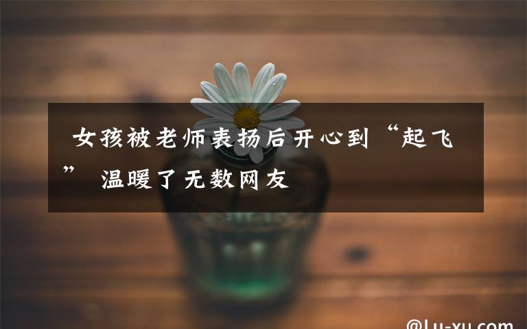 女孩被老师表扬后开心到“起飞” 温暖了无数网友