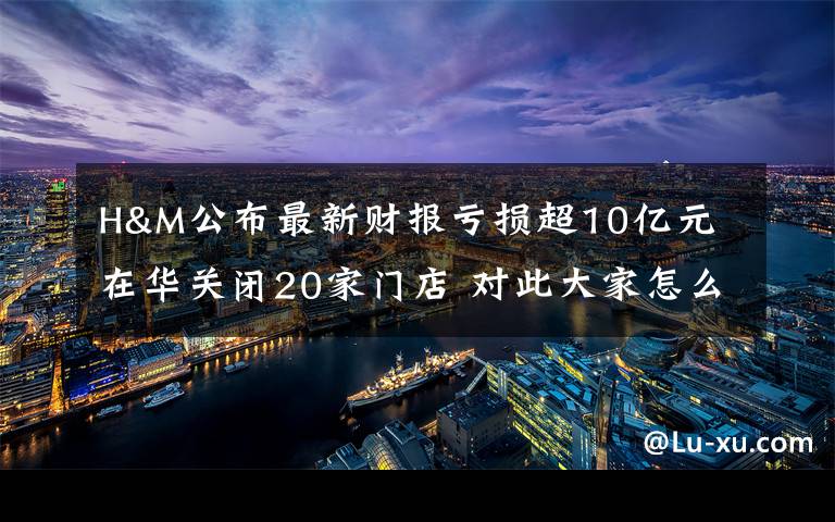 H&M公布最新财报亏损超10亿元 在华关闭20家门店 对此大家怎么看?