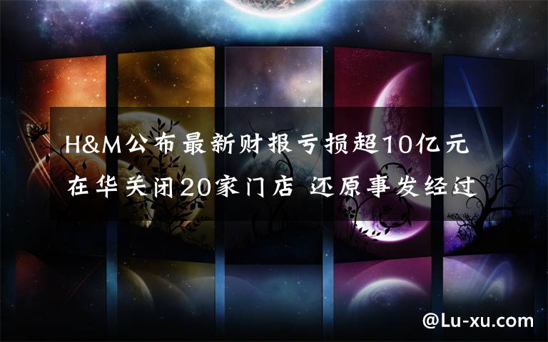 H&M公布最新财报亏损超10亿元 在华关闭20家门店 还原事发经过及背后原因！