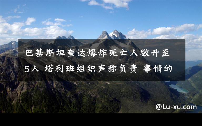 巴基斯坦奎达爆炸死亡人数升至5人 塔利班组织声称负责 事情的详情始末是怎么样了！
