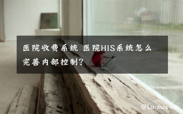 医院收费系统 医院HIS系统怎么完善内部控制？