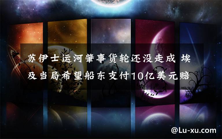 苏伊士运河肇事货轮还没走成 埃及当局希望船东支付10亿美元赔偿 对此大家怎么看?