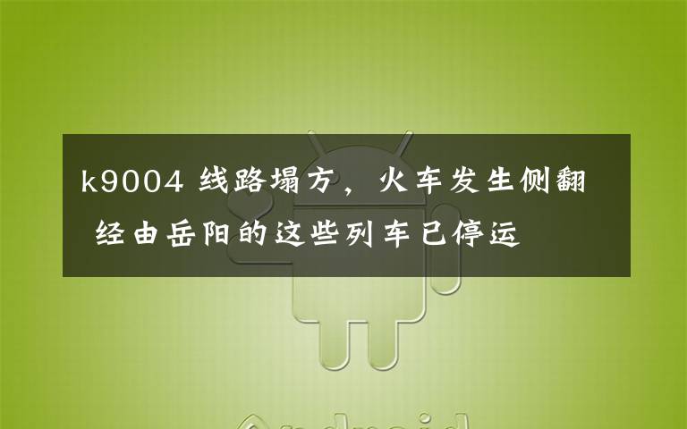 k9004 线路塌方,火车发生侧翻 经由岳阳的这些列车已停运