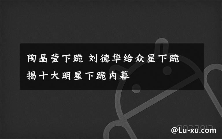 陶晶莹下跪 刘德华给众星下跪　揭十大明星下跪内幕