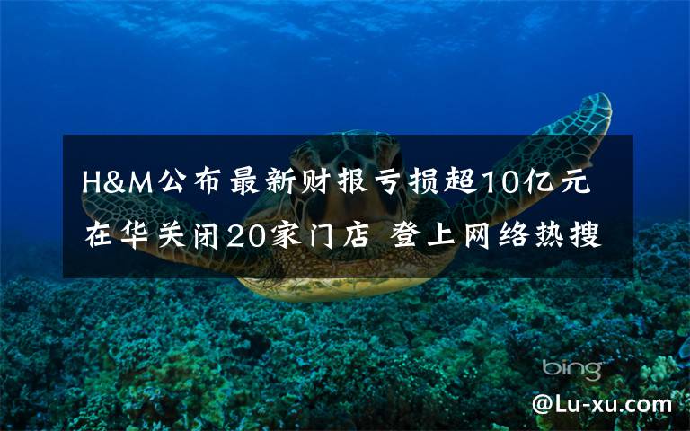 H&M公布最新财报亏损超10亿元 在华关闭20家门店 登上网络热搜了!
