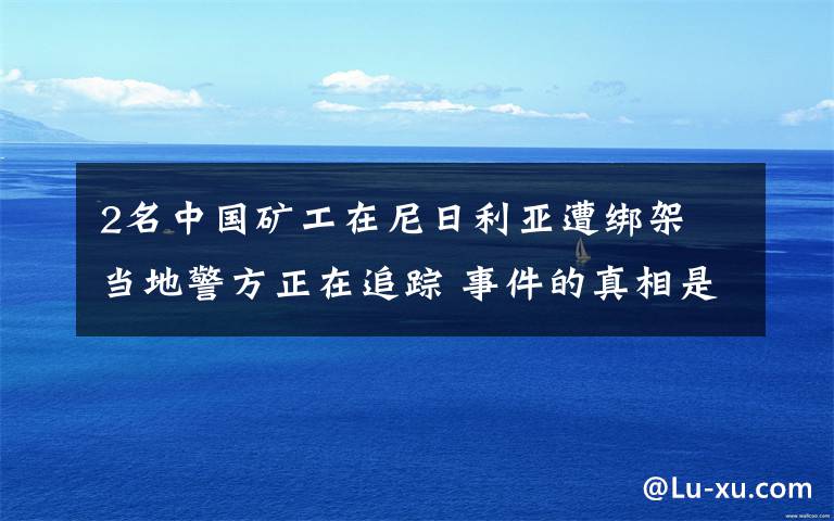 2名中国矿工在尼日利亚遭绑架 当地警方正在追踪 事件的真相是什么?