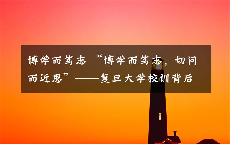 博学而笃志 “博学而笃志,切问而近思”——复旦大学校训背后故事