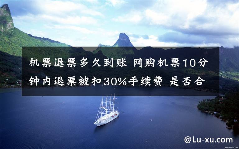 机票退票多久到账 网购机票10分钟内退票被扣30%手续费 是否合理？