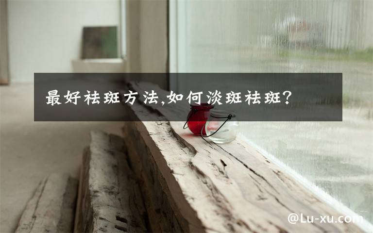 最好祛斑方法,如何淡斑祛斑?