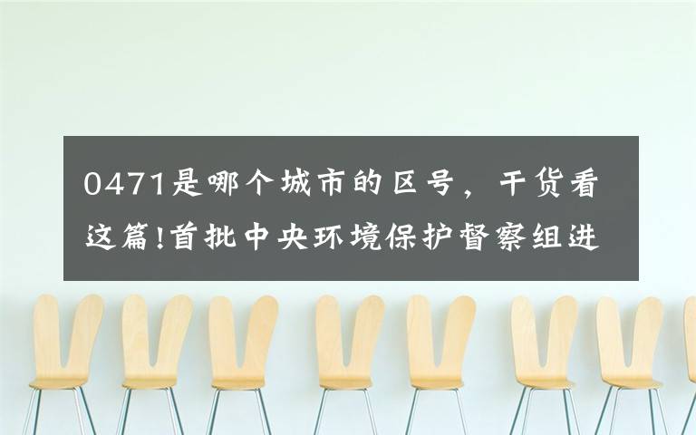 0471是哪个城市的区号，干货看这篇!首批中央环境保护督察组进驻内蒙古、江苏、江西、广西