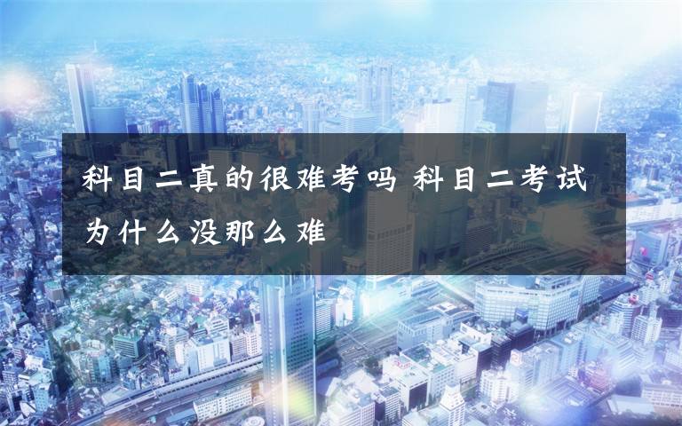 科目二真的很难考吗 科目二考试为什么没那么难