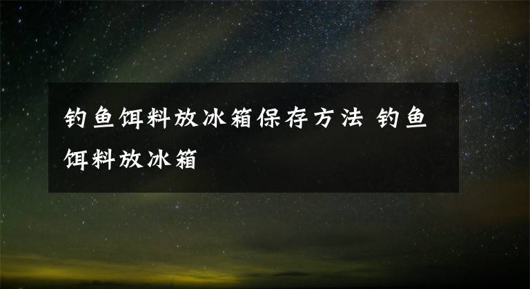 钓鱼饵料放冰箱保存方法 钓鱼饵料放冰箱