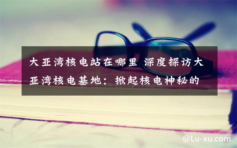 大亚湾核电站在哪里 深度探访大亚湾核电基地:掀起核电神秘的“盖头”