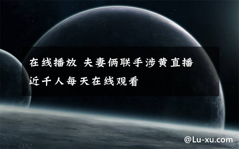 在线播放 夫妻俩联手涉黄直播 近千人每天在线观看