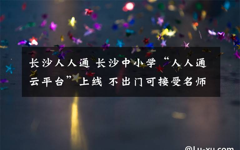 长沙人人通 长沙中小学“人人通云平台”上线 不出门可接受名师直播辅导