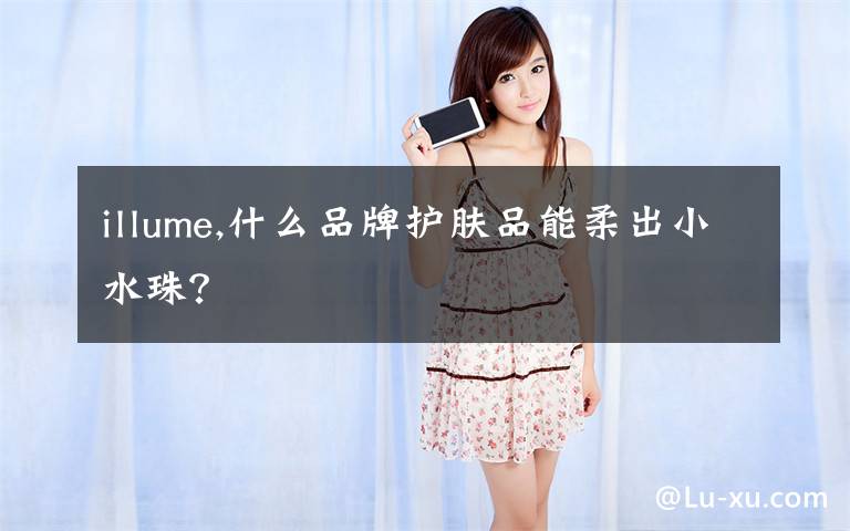 illume,什么品牌护肤品能柔出小水珠?