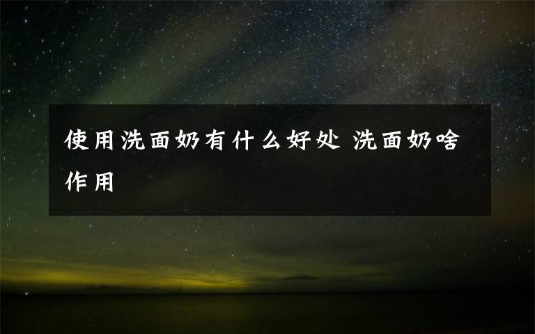 使用洗面奶有什么好处 洗面奶啥作用