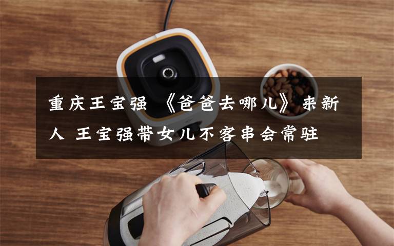 重庆王宝强 《爸爸去哪儿》来新人 王宝强带女儿不客串会常驻