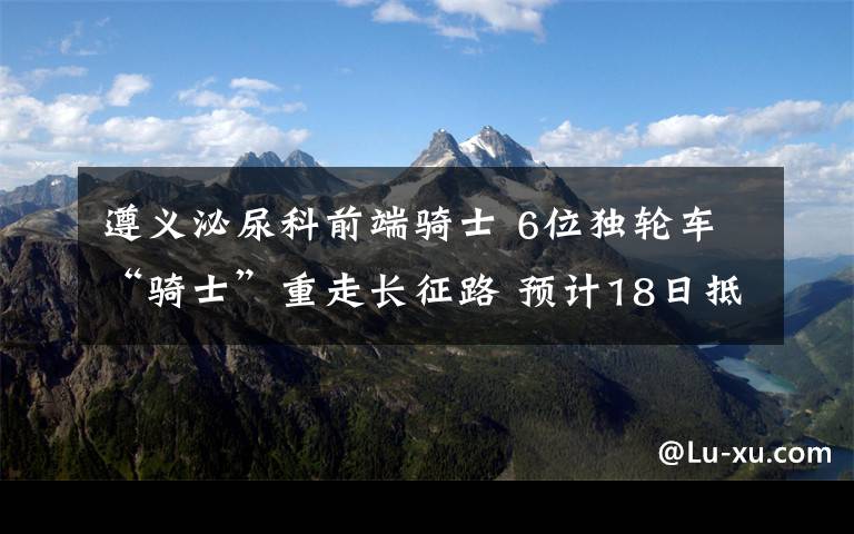 遵义泌尿科前端骑士 6位独轮车“骑士”重走长征路 预计18日抵达遵义