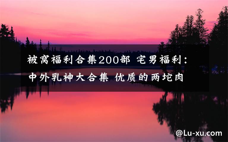 被窝福利合集200部 宅男福利:中外乳神大合集 优质的两坨肉